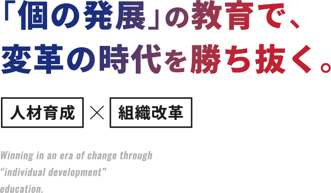 ｢個の発展｣の教育で、変革の時代を勝ち抜く。人材育成×組織改革 Winning in an era of change through “individual development” education.