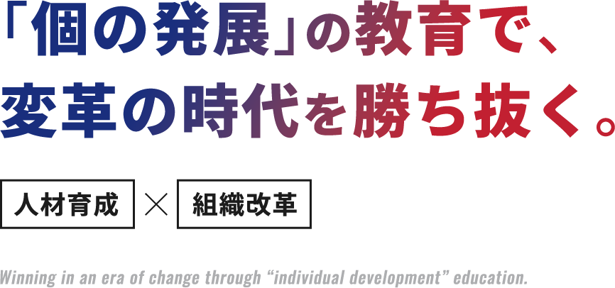 ｢個の発展｣の教育で、変革の時代を勝ち抜く。人材育成×組織改革 Winning in an era of change through “individual development” education.